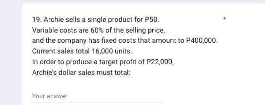 19. Archie sells a single product for P50.
Variable costs are 60% of the selling price,
and the company has fixed costs that amount to P400,000.
Current sales total 16,000 units.
In order to produce a target profit of P22,000,
Archie's dollar sales must total:
Your answer