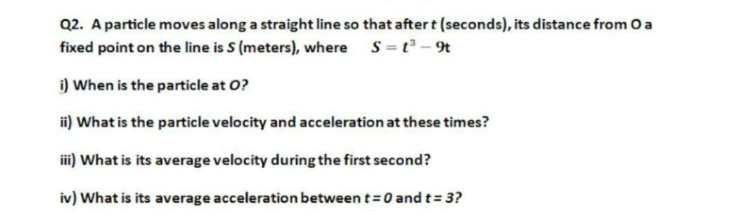 Q2. A particle moves along a straight line so that after t (seconds), its distance from 0a
S = t3 - 9t
fixed point on the line is S (meters), where
i) When is the particle at O?
ii) What is the particle velocity and acceleration at these times?
iii) What is its average velocity during the first second?
iv) What is its average acceleration betweent=0 and t= 3?
