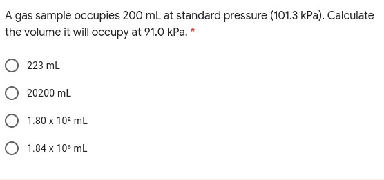 A gas sample occupies 200 mL at standard pressure (101.3 kPa). Calculate
the volume it will occupy at 91.0 kPa. *
223 mL
20200 mL
O 1.80 x 102 mL
O 1.84 x 10° mL
