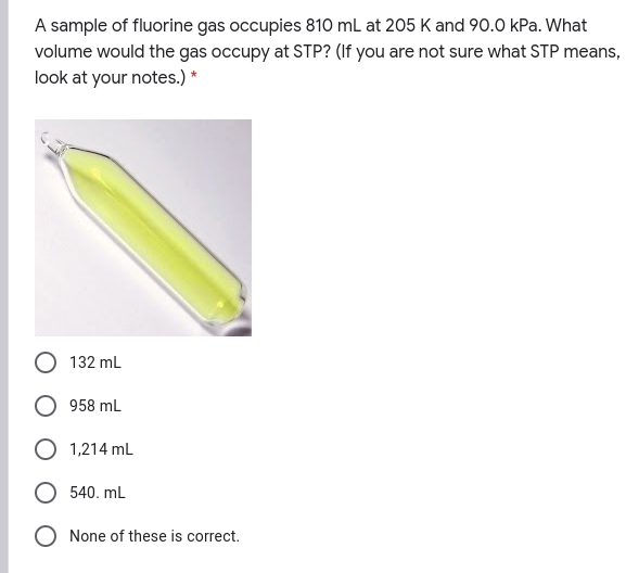 A sample of fluorine gas occupies 810 mL at 205 K and 90.0 kPa. What
volume would the gas occupy at STP? (If you are not sure what STP means,
look at your notes.) *
132 mL
958 mL
1,214 mL
540. mL
O None of these is correct.
