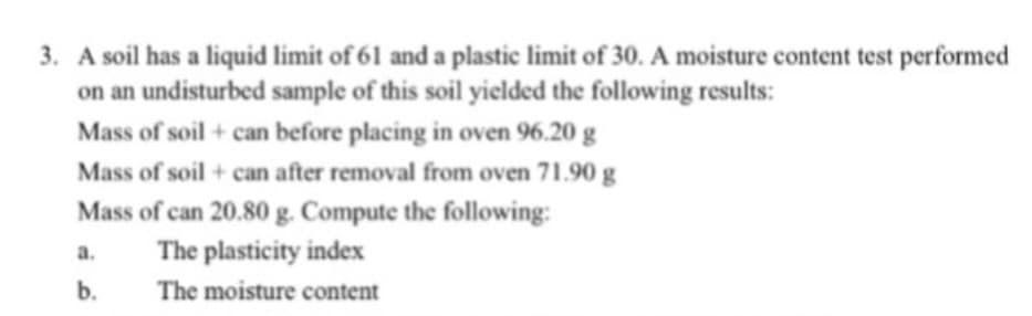 3. A soil has a liquid limit of 61 and a plastic limit of 30. A moisture content test performed
on an undisturbed sample of this soil yielded the following results:
Mass of soil + can before placing in oven 96.20 g
Mass of soil + can after removal from oven 71.90 g
Mass of can 20.80 g. Compute the following:
The plasticity index
The moisture content
a.
b.