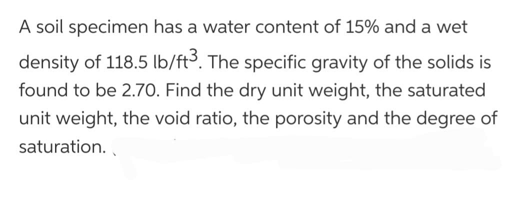 A soil specimen has a water content of 15% and a wet
density of 118.5 lb/ft3. The specific gravity of the solids is
found to be 2.70. Find the dry unit weight, the saturated
unit weight, the void ratio, the porosity and the degree of
saturation.