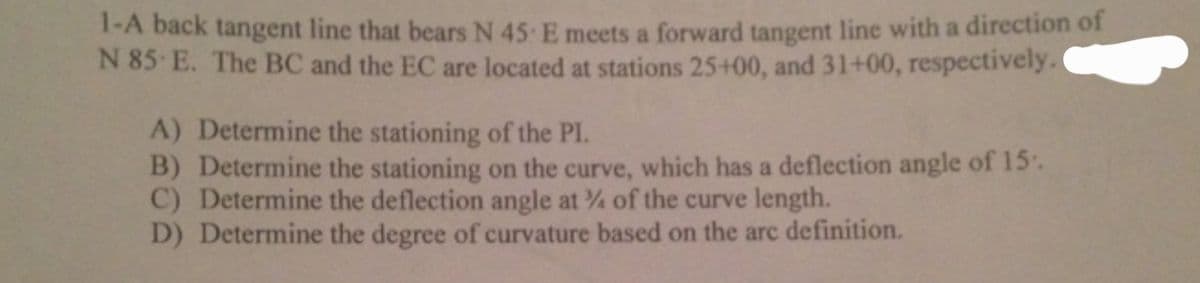 1-A back tangent line that bears N 45 E meets a forward tangent line with a direction of
N 85 E. The BC and the EC are located at stations 25+00, and 31+00, respectively.
A) Determine the stationing of the PI.
B) Determine the stationing on the curve, which has a deflection angle of 15.
C) Determine the deflection angle at % of the curve length.
D) Determine the degree of curvature based on the arc definition.