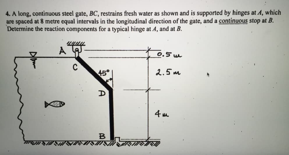 4. A long, continuous steel gate, BC, restrains fresh water as shown and is supported by hinges at A, which
are spaced at 8 metre equal intervals in the longitudinal direction of the gate, and a continuous stop at B.
Determine the reaction components for a typical hinge at A, and at B.
29
wwww
45°
B
0.5m
2.5m
4m