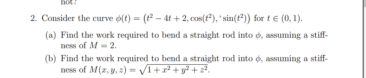 not ?
2. Consider the curve o(t) = (t² – 4t + 2, cos(t²),' sin(t²)) for te (0, 1).
-
(a) Find the work required to bend a straight rod into ø, assuming a stiff-
ness of M = 2.
(b) Find the work required to bend a straight rod into ø, assuming a stiff-
ness of M(x, y, z) = /1+ x² + y² + z².
