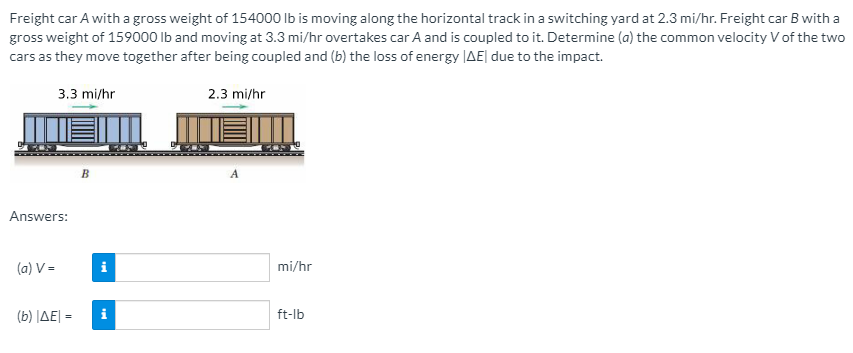 Freight car A with a gross weight of 154000 Ib is moving along the horizontal track in a switching yard at 2.3 mi/hr. Freight car B with a
gross weight of 159000 Ib and moving at 3.3 mi/hr overtakes car A and is coupled to it. Determine (a) the common velocity V of the two
cars as they move together after being coupled and (b) the loss of energy |AE| due to the impact.
3.3 mi/hr
2.3 mi/hr
Answers:
(a) V =
i
mi/hr
( b) ΙΔΕΙ -
ft-lb
=
