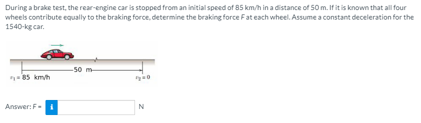 During a brake test, the rear-engine car is stopped from an initial speed of 85 km/h in a distance of 50 m. If it is known that all four
wheels contribute equally to the braking force, determine the braking force Fat each wheel. Assume a constant deceleration for the
1540-kg car.
-50 m-
" = 85 km/h
g = 0
Answer: F= i
