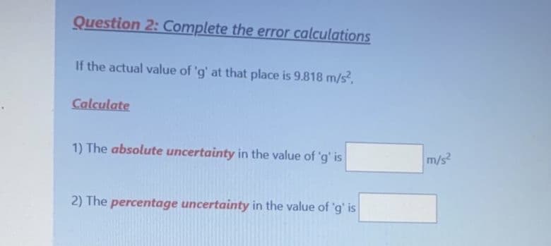 Question 2: Complete the error calculations
If the actual value of 'g' at that place is 9.818 m/s,
Calculate
1) The absolute uncertainty in the value of 'g' is
m/s
2) The percentage uncertainty in the value of 'g' is
