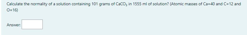 Calculate the normality of a solution containing 101 grams of CaCO; in 1555 ml of solution? (Atomic masses of Ca=40 and C=12 and
O-16)
Answer:
