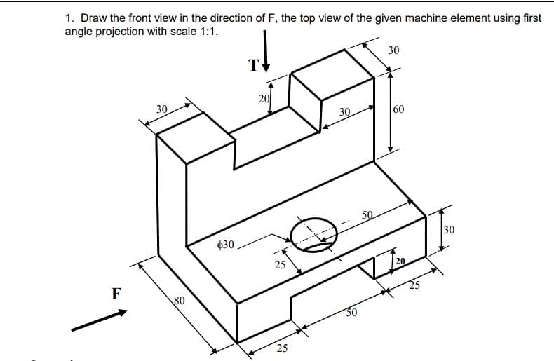1. Draw the front view in the direction of F, the top view of the given machine element using first
angle projection with scale 1:1.
30
T
30
20
30
60
50
Ø30
30
25
20
F
80
30
25
