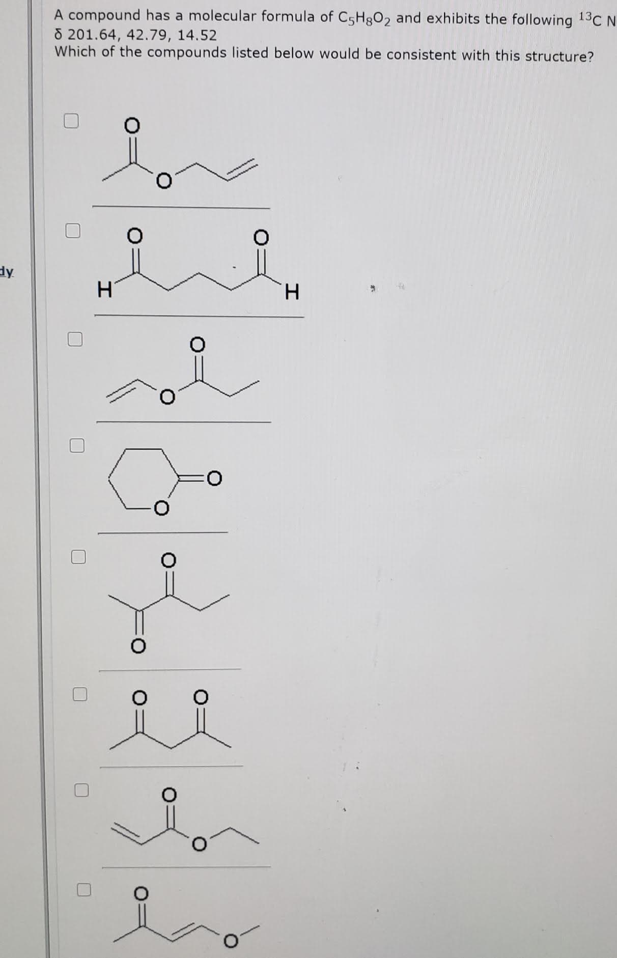 A compound has a molecular formula of C5H8O2 and exhibits the following 13C N
8 201.64, 42.79, 14.52
Which of the compounds listed below would be consistent with this structure?
O.
H
H.
