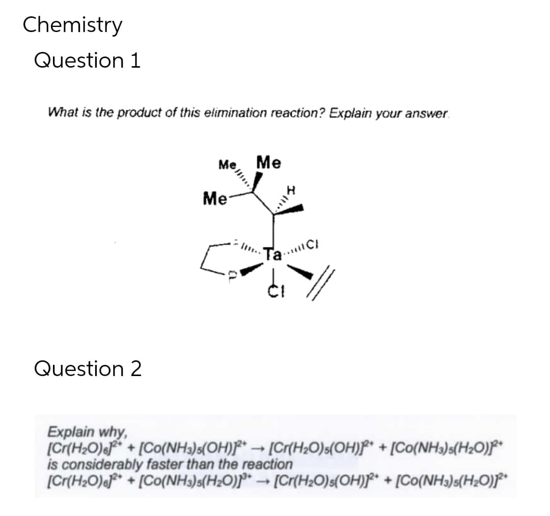 Chemistry
Question 1
What is the product of this elimination reaction? Explain your answer.
Question 2
Me Me
Me
Ta
4
sull C/
Explain why,
[Cr(H₂O)612++ [Co(NH3) 5(OH)2+ → [Cr(H₂O)5(OH)²+ + [Co(NH3)5(H₂O)]²+
is considerably faster than the reaction
[Cr(H₂O)]2+[Co(NH3)5(H₂O)]³+ [Cr(H₂O)s(OH)]2+ + [Co(NH3)5(H₂O)]2+