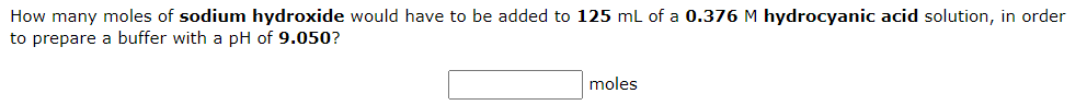 How many moles of sodium hydroxide would have to be added to 125 mL of a 0.376 M hydrocyanic acid solution, in order
to prepare a buffer with a pH of 9.050?
moles