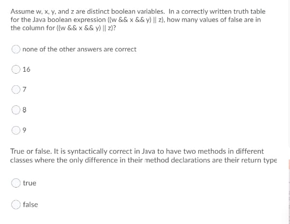 Assume w, x, y, and z are distinct boolean variables. In a correctly written truth table
for the Java boolean expression ((w && x && y) || z), how many values of false are in
the column for ((w && x && y) || z)?
none of the other answers are correct
16
8
True or false. It is syntactically correct in Java to have two methods in different
classes where the only difference in their method declarations are their return type
true
false