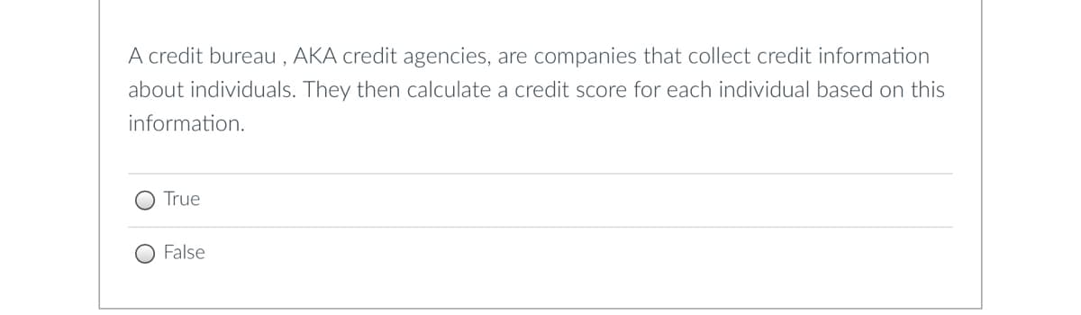 A credit bureau, AKA credit agencies, are companies that collect credit information
about individuals. They then calculate a credit score for each individual based on this
information.
True
False