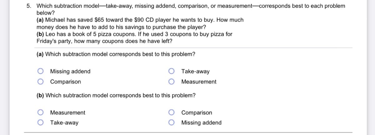5. Which subtraction model-take-away, missing addend, comparison, or measurement-corresponds best to each problem
below?
(a) Michael has saved $65 toward the $90 CD player he wants to buy. How much
money does he have to add to his savings to purchase the player?
(b) Leo has a book of 5 pizza coupons. If he used 3 coupons to buy pizza for
Friday's party, how many coupons does he have left?
(a) Which subtraction model corresponds best to this problem?
Missing addend
Take-away
O Comparison
Measurement
(b) Which subtraction model corresponds best to this problem?
Measurement
Comparison
Take-away
Missing addend
O O
