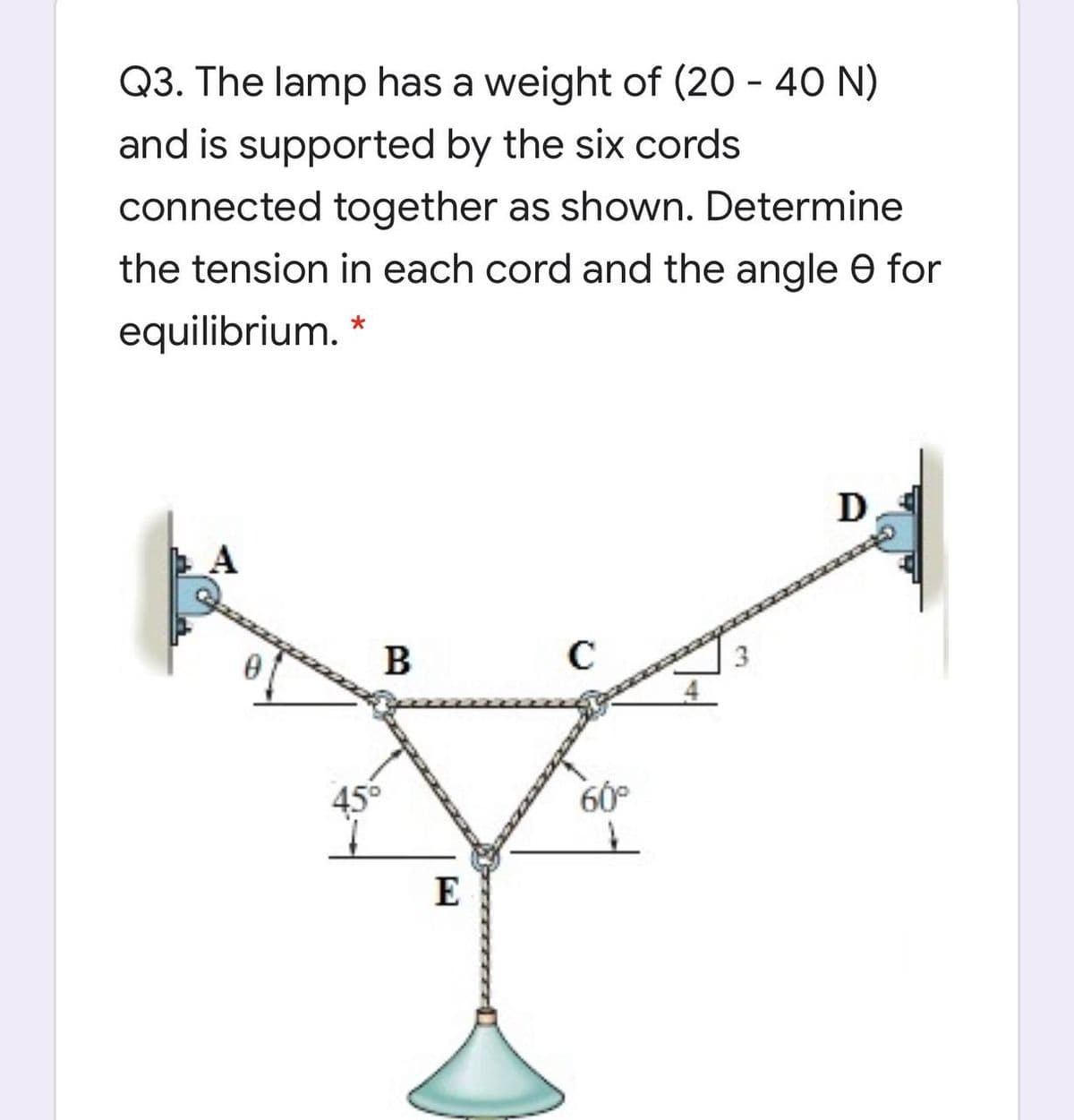 Q3. The lamp has a weight of (20 - 40 N)
and is supported by the six cords
connected together as shown. Determine
the tension in each cord and the angle O for
equilibrium. *
В
3
456
60°
E
