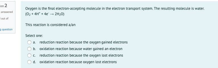 on 2
Oxygen is the final electron-accepting molecule in the electron transport system. The resulting molecule is water.
answered
(02 + 4H* + 4e – 2H20)
I out of
This reaction is considered a/an
e question
Select one:
O a. reduction reaction because the oxygen gained electrons
b. oxidation reaction because water gained an electron
C.
reduction reaction because the oxygen lost electrons
d. oxidation reaction because oxygen lost electrons
