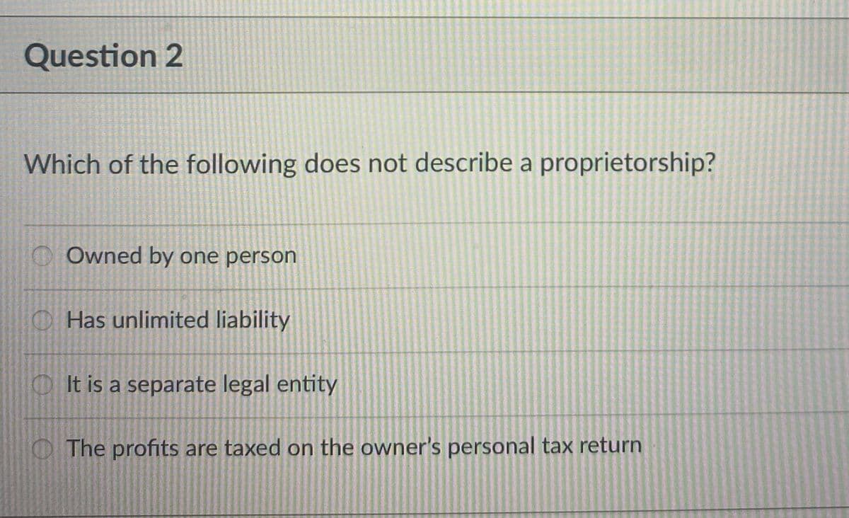 Question 2
Which of the following does not describe a proprietorship?
Owned by one person
Has unlimited liability
It is a separate legal entity
The profits are taxed on the owner's personal tax return