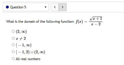 Question 5
<
>
What is the domain of the following function: f(x)
=
Ⓒ (2,00)
Or 2
O[-1,00)
O[−1,2) U(2, )
O All real numbers
√x+1
z-2