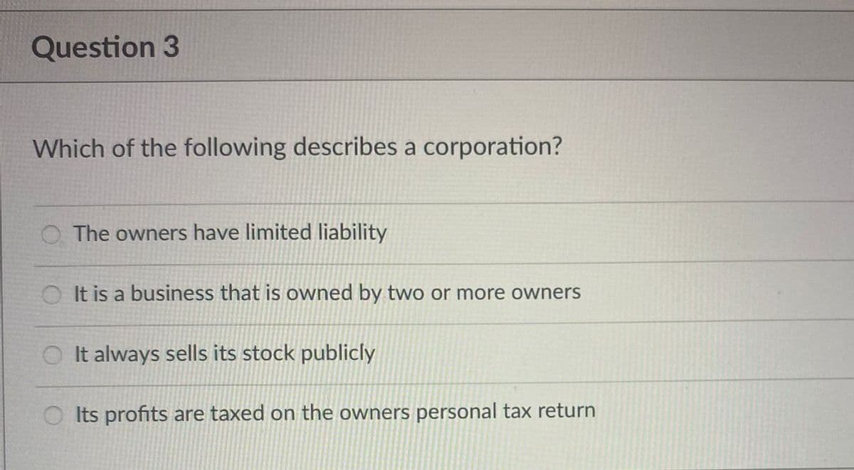 Question 3
Which of the following describes a corporation?
O The owners have limited liability
OIt is a business that is owned by two or more owners
It always sells its stock publicly
Its profits are taxed on the owners personal tax return