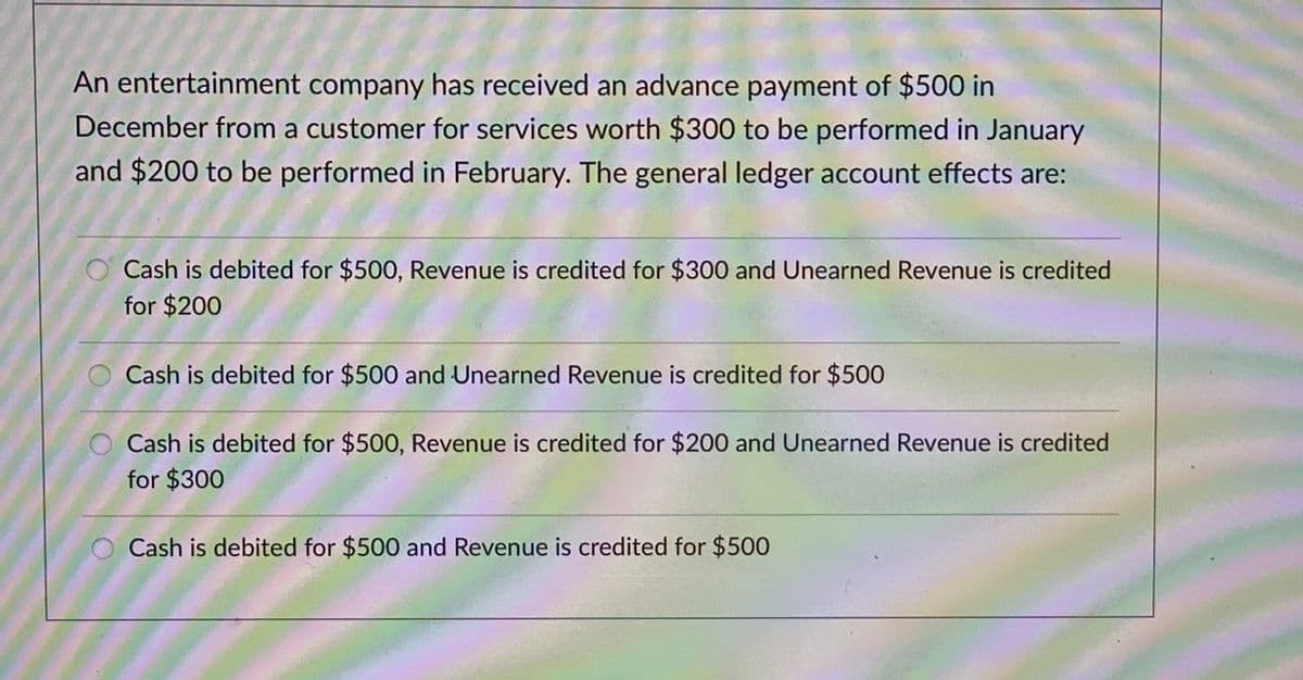 An entertainment company has received an advance payment of $500 in
December from a customer for services worth $300 to be performed in January
and $200 to be performed in February. The general ledger account effects are:
O Cash is debited for $500, Revenue is credited for $300 and Unearned Revenue is credited
for $200
Cash is debited for $500 and Unearned Revenue is credited for $500
Cash is debited for $500, Revenue is credited for $200 and Unearned Revenue is credited
for $300
Cash is debited for $500 and Revenue is credited for $500