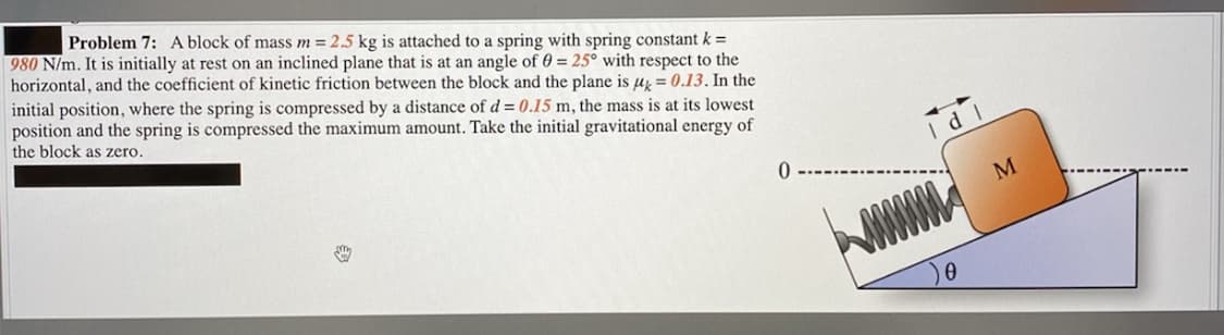 Problem 7: A block of mass m = 2.5 kg is attached to a spring with spring constant k =
980 N/m. It is initially at rest on an inclined plane that is at an angle of 0 = 25° with respect to the
horizontal, and the coefficient of kinetic friction between the block and the plane is uz = 0.13. In the
initial position, where the spring is compressed by a distance of d = 0.15 m, the mass is at its lowest
position and the spring is compressed the maximum amount. Take the initial gravitational energy of
the block as zero.
M
