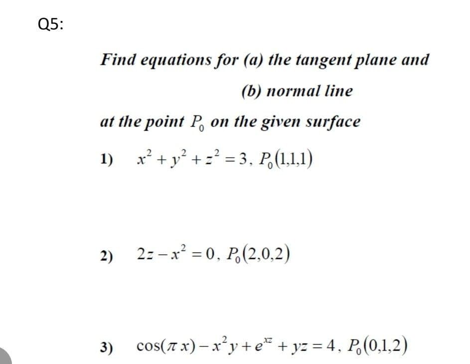 Q5:
Find equations for (a) the tangent plane and
(b) normal line
at the point P on the given surface
1) x² + y² + ² = 3, P. (1,1,1)
2) 2=-x²=0, P. (2,0,2)
3)
cos(x)-x²y+e+yz = 4, P (0,1,2)