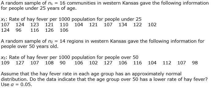 A random sample of ni = 16 communities in western Kansas gave the following information
for people under 25 years of age.
X1: Rate of hay fever per 1000 population for people under 25
107
124
123 121
110 104 121 107 134
122 102
124 96
116 126 106
A random sample of n2 = 14 regions in western Kansas gave the following information for
people over 50 years old.
X2: Rate of hay fever per 1000 population for people over 50
109
127 107 108 90
106 102 127 106 116
104
112
107
98
Assume that the hay fever rate in each age group has an approximately normal
distribution. Do the data indicate that the age group over 50 has a lower rate of hay fever?
Use a = 0.05.
