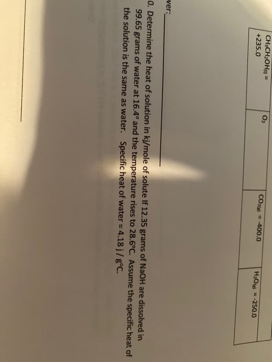 CH3CH2OHM =
O2
CO2(e) = -400.0
H2Otg) = -250.0
+235.0
ver:
0. Determine the heat of solution in kj/mole of solute If 12.35 grams of NaOH are dissolved in
99.65 grams of water at 16.4° and the temperature rises to 28.6°C. Assume the specific heat of
the solution is the same as water. Specific heat of water = 4.18 j/g°C.
