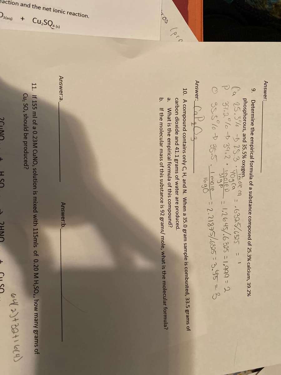 eaction and the net ionic reaction.
Cu,SQ 6)
Answer:
9.
Determine the empirical formula of a substance composed of 25.3% calcium, 39.2%
phosphorous, and 35.5% oxygen.
Ca 25.3% D25.3
Imole ca
= .6325.6325
1,2645/.6 325 = 1,999 = 2
2.21875/6325 = 3.445=3
Y0g ca
P 39.2°% -34.2.imoieD
%3D
35-5 % D 355.Imole
1690
Answer:
TOs (pre
Yos
10. A compound contains only C, H, and N. When a 35.0 gram sample is combusted, 33.5 grams of
carbon dioxide and 41.1 grams of water are produced.
a.
What is the empirical formula of this compound?
b. If the molecular mass of this substance is 92 grams/ mole, what is the molecular formula?
Answer:a.
Answer:b.
11. If 155 ml of a 0.23M CUNO, solution is mixed with 115mls of 0.20 MH,SO,, how many grams of
Cu; SO, should be produced?
642)+824164)
