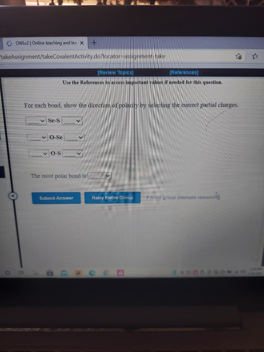 OWLV2 | Online teaching and lea X
takeAssignment/takeCovalentActivity.do?locator=assignment-take
[Review Topics]
[References]
Use the References to access important values if needed for this question.
For each bond, show the direction of polarity by selecting the correct partial charges.
Se-S
O-Se
O-S
The most polar bond is
Submit Answer
Retry Entire Group
8 more group attempts remaining
208 PM
