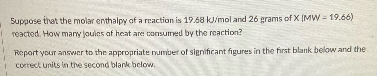 Suppose that the molar enthalpy of a reaction is 19.68 kJ/mol and 26
grams of X (MVW = 19.66)
reacted. How many joules of heat are consumed by the reaction?
Report your answer to the appropriate number of significant figures in the first blank below and the
correct units in the second blank below.

