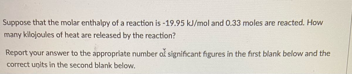 Suppose that the molar enthalpy of a reaction is -19.95 kJ/mol and 0.33 moles are reacted. How
many kilojoules of heat are released by the reaction?
Report your answer to the appropriate number of significant figures in the first blank below and the
correct units in the second blank below.
