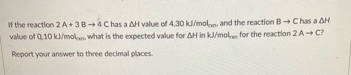 If the reaction 2 A+ 3 B 4 C has a AH value of 4.30 kJ/molvn, and the reaction B- C has a AH
value of 0.10 kJ/mol,xn, what is the expected value for AH in kJ/molxn for the reaction 2 A- C?
Report your answer to three decimal places.
