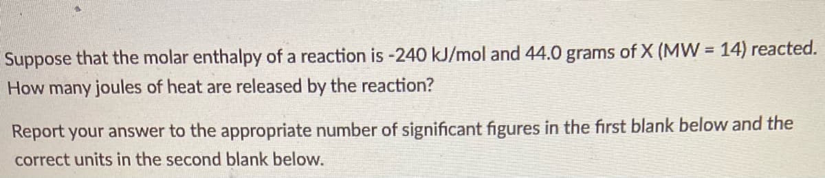 Suppose that the molar enthalpy of a reaction is -240 kJ/mol and 44.0 grams of X (MW = 14) reacted.
How many joules of heat are released by the reaction?
Report your answer to the appropriate number of significant figures in the first blank below and the
correct units in the second blank below.
