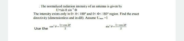 : The normalized radiation intensity of an antenna is given by
U-sin 0 sin ? o
The intensity exists only in 0< 8< 180° and 0 D< 180° region. Find the exact
directivity (dimensionless and in dB). Assume Umx =1
cos'e1+ cos 20
sin' e-
1-cos 20
Use the
