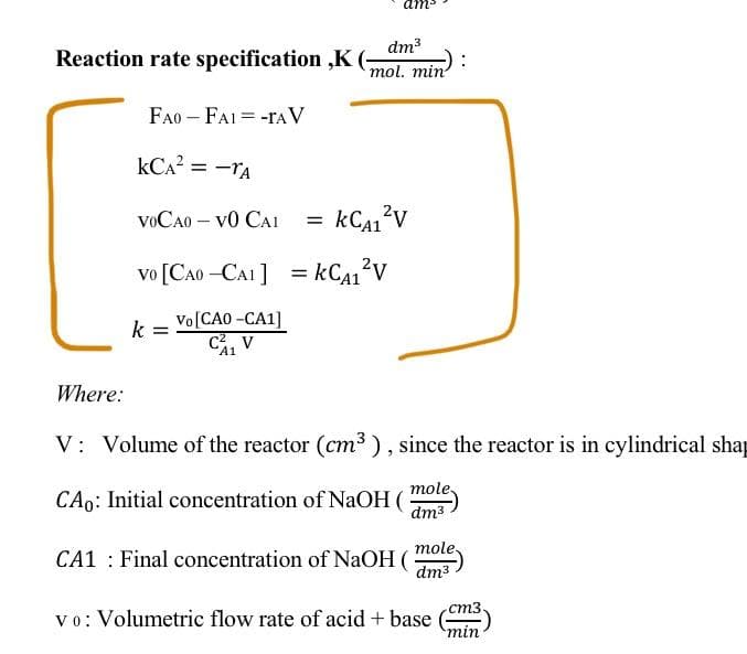 dm3
Reaction rate specification ,K
mol. min
FA0 – FAI = -rA V
kCA? = -TA
VOCA0 – v0 CAI
kCA1?v
vo [CA0 –CA1 ]
Vo[CAO -СА1]
k
C, V
Where:
V: Volume of the reactor (cm3 ), since the reactor is in cylindrical shap
mole.
CAo: Initial concentration of NaOH (
dm3
CA1 : Final concentration of NaOH ( mole)
dm3
ст3
vo: Volumetric flow rate of acid + base
min
