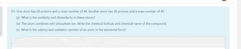 D1. One atom has 20 protons and a mass number of 44. Another atom has 20 protons and a mass number of 40.
(a) What is the similarity and dissimilarity in these atoms?
(b) The atom combines with phosphate ion. Write the chemical formula and chemical name of the compound.
(c) What is the valency and oxidation number of an atom in the elemental form?
