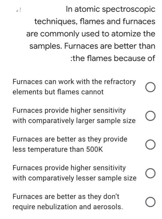 In atomic spectroscopic
techniques, flames and furnaces
are commonly used to atomize the
samples. Furnaces are better than
:the flames because of
Furnaces can work with the refractory
elements but flames cannot
Furnaces provide higher sensitivity
with comparatively larger sample size
Furnaces are better as they provide
less temperature than 500K
Furnaces provide higher sensitivity
with comparatively lesser sample size
Furnaces are better as they don't
require nebulization and aerosols.
