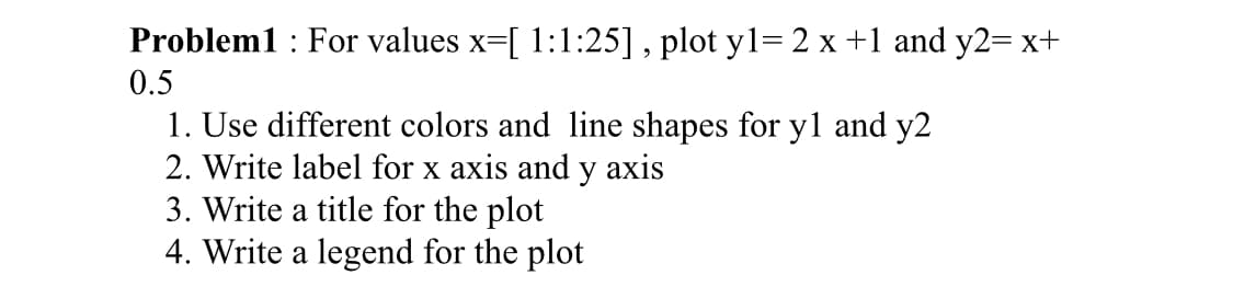 Problem1 : For values x=[ 1:1:25] , plot y1= 2 x +1 and y2= x+
0.5
1. Use different colors and line shapes for y1 and y2
2. Write label for x axis and y axis
3. Write a title for the plot
4. Write a legend for the plot
