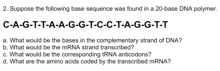 2. Suppose the following base sequence was found in a 20-base DNA polymer.
C-A-G-T-T-A-A-G-G-T-C-C-T-A-G-G-T-T
a. What would be the bases in the complementary strand of DNA?
b. What would be the mRNA strand transcribed?
c. What would be the corresponding tRNA anticodons?
d. What are the amino acids coded by the transcribed mRNA?

