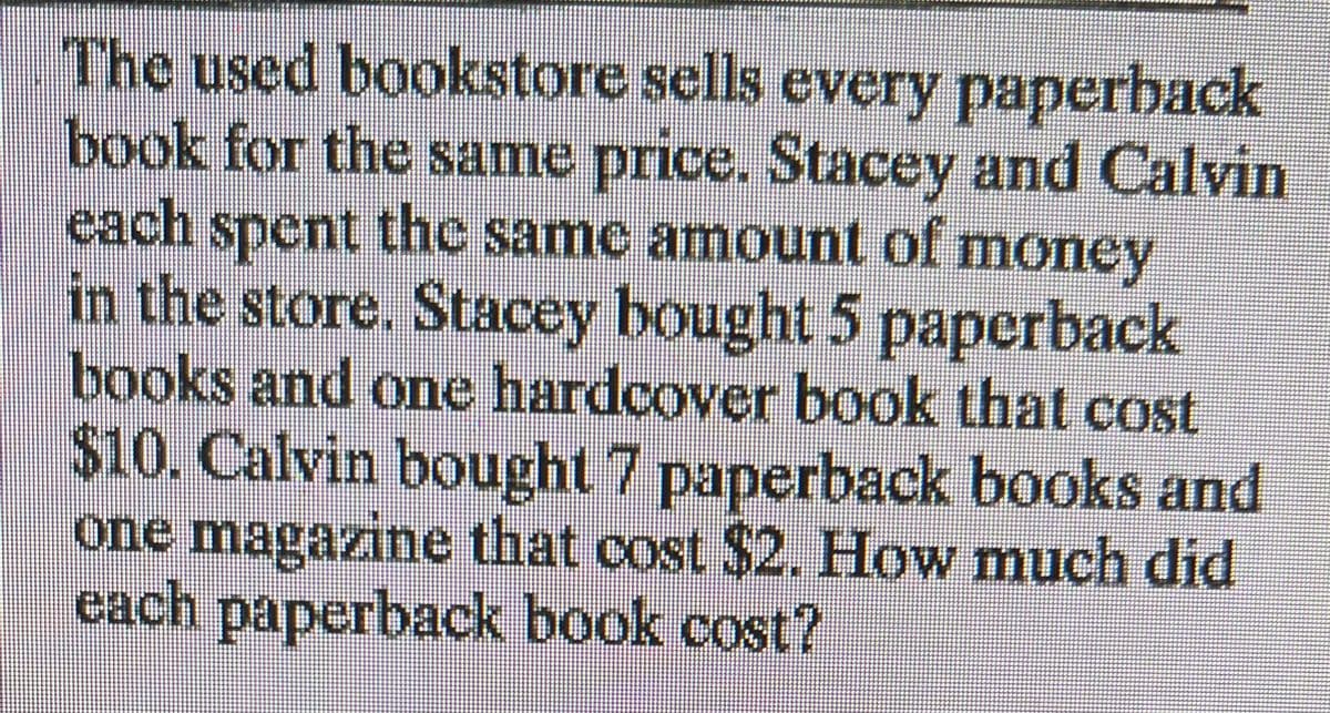 The used bookstore sells every paperback
book for the same price. Stacey and Calvin
each spent the same amount of money
in the store. Stacey bought 5 paperback
books and one hardcover book that cost
$10. Calvin bought 7 paperback books and
one magazine that cost $2. How much did
each paperback book cost?
