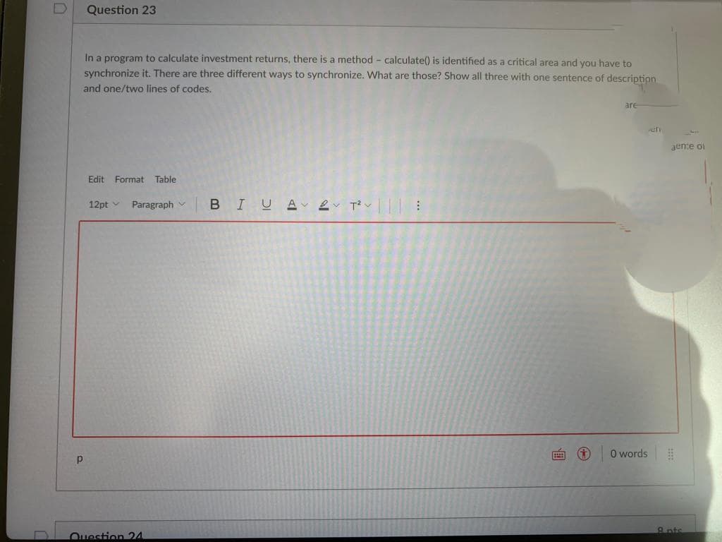 Question 23
In a program to calculate investment returns, there is a method - calculate() is identified as a critical area and you have to
synchronize it. There are three different ways to synchronize. What are those? Show all three with one sentence of description
and one/two lines of codes.
are
aen:e of
Edit Format
Table
12pt v
BIUA 2 T?v :
Paragraph
O words
9 nts
Question 24
