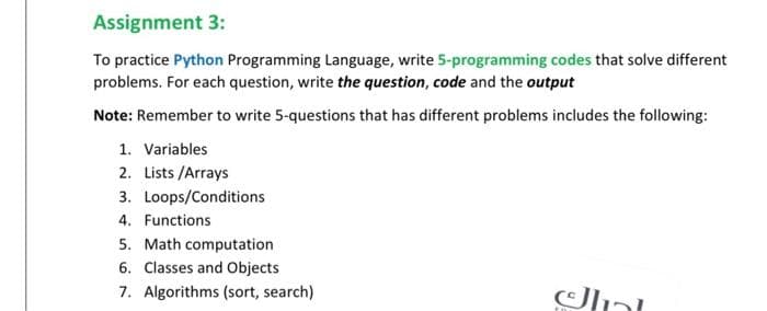 Assignment 3:
To practice Python Programming Language, write 5-programming codes that solve different
problems. For each question, write the question, code and the output
Note: Remember to write 5-questions that has different problems includes the following:
1. Variables
2. Lists /Arrays
3. Loops/Conditions
4. Functions
5. Math computation
6. Classes and Objects
7. Algorithms (sort, search)
