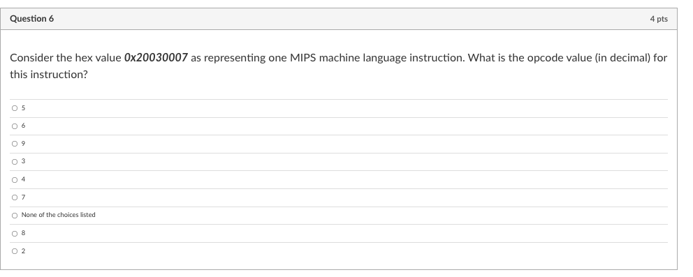 Question 6
4 pts
Consider the hex value 0x20030007 as representing one MIPS machine language instruction. What is the opcode value (in decimal) for
this instruction?
O 5
0 6
O 9
O 3
O 4
O 7
O None of the choices listed
O 8
O 2
