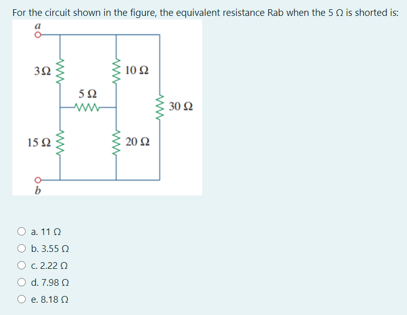 For the circuit shown in the figure, the equivalent resistance Rab when the 5 Q is shorted is:
а
3Ω
10 Ω
5Ω
30 Ω
15Ω
20 Ω
b
a. 11 Q
b. 3.55 2
O c. 2.22 Q
O d. 7.98 Q
O e. 8.18 N
