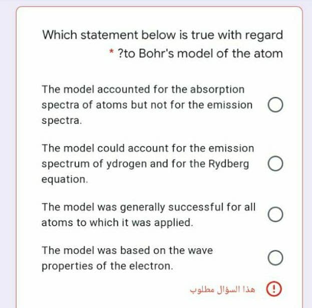 Which statement below is true with regard
* ?to Bohr's model of the atom
The model accounted for the absorption
spectra of atoms but not for the emission
spectra.
The model could account for the emission
spectrum of ydrogen and for the Rydberg
equation.
The model was generally successful for all
atoms to which it was applied.
The model was based on the wave
properties of the electron.
0 هذا السؤال مطلوب
