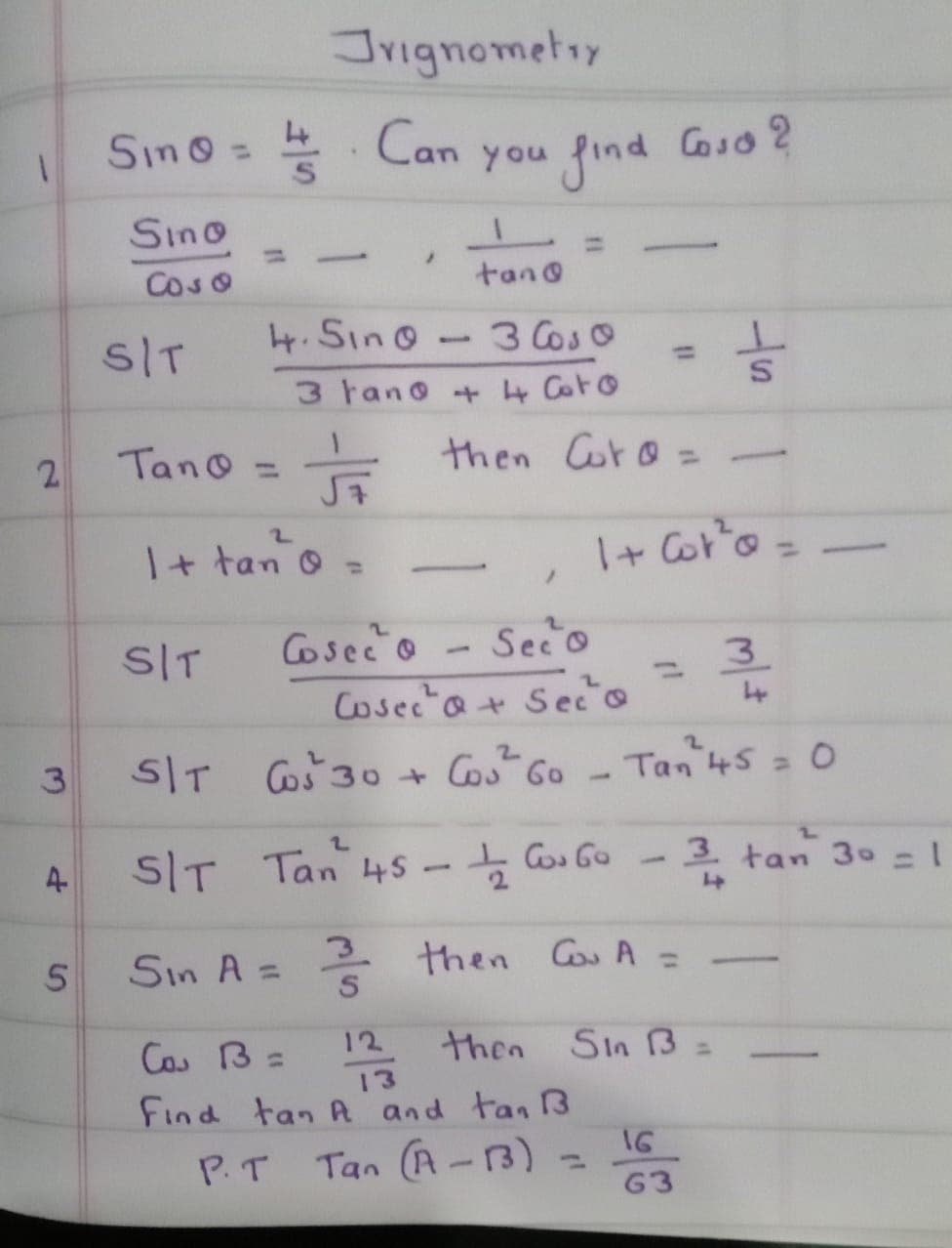 Jrignometry
Can
Sino=5
you find
Coso 2
Sino
%3D
%3D
Coso
tano
SIT
4.Sino- 3 Coso
%3D
3 tano +4 Coro
2.
Tano =
then Coro:
I+ tan o =
I+ Cot'o =
%3D
SIT
Cosec'o
Seco
3.
%3D
Cosec a+ Seco
2.
2.
3
5IT Coš 30 + Cos Go
Tan 45 = 0
SIT Tan 45 Co Go
-후 tan 30 =1
3.
%3D
Sin A =
3.
* then Co A =
%3D
Cos B=
12 then Sin B =
13
Find tan A and tan B3
P.T Tan (A -3)
16
%3D
63
