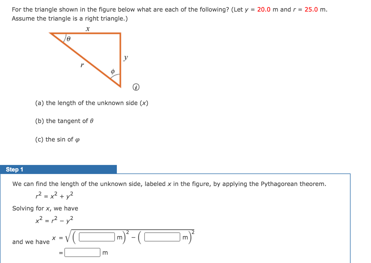 For the triangle shown in the figure below what are each of the following? (Let y
Assume the triangle is a right triangle.)
= 20.0 m and r = 25.0 m.
(a) the length of the unknown side (x)
(b) the tangent of 0
(c) the sin of ø
Step 1
We can find the length of the unknown side, labeled x in the figure, by applying the Pythagorean theorem.
,2 = x² + y?
Solving for x, we have
x² = r2 – y?
Im)* - (C
2
X =
and we have
m
